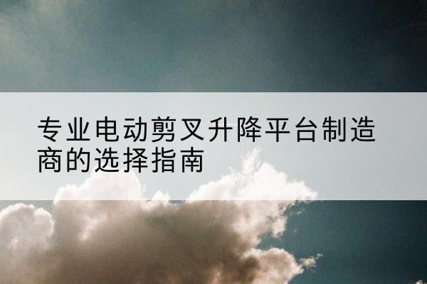 梁河电动剪叉升降平台厂家-专业电动剪叉升降平台制造商的选择指南