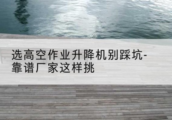 梁河剪叉式升降机厂家-选高空作业升降机别踩坑-靠谱厂家这样挑
