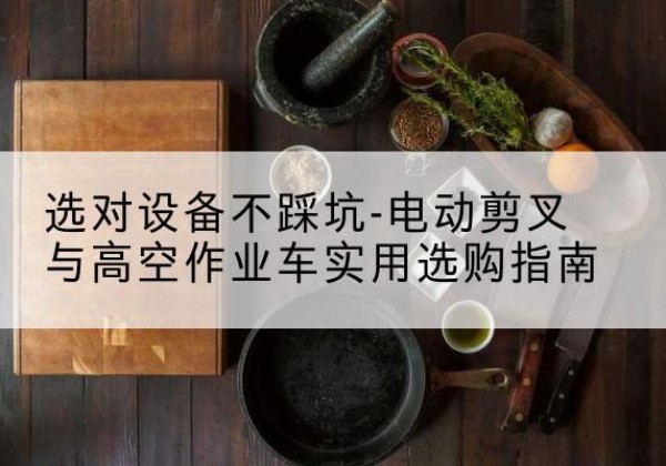 梁河电动剪叉升降平台怎么选-选对设备不踩坑-电动剪叉与高空作业车实用选购指南