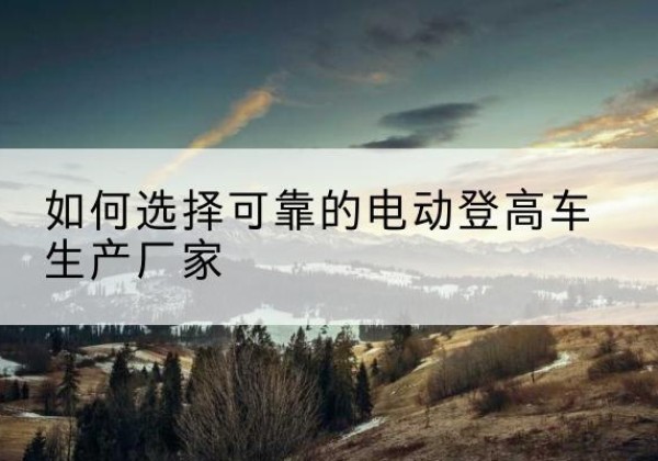 梁河电动登高车厂家-如何选择可靠的电动登高车生产厂家