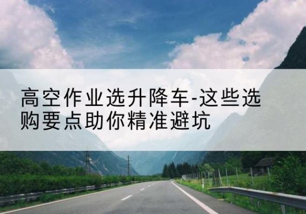 梁河升降车厂家-高空作业选升降车-这些选购要点助你*避坑