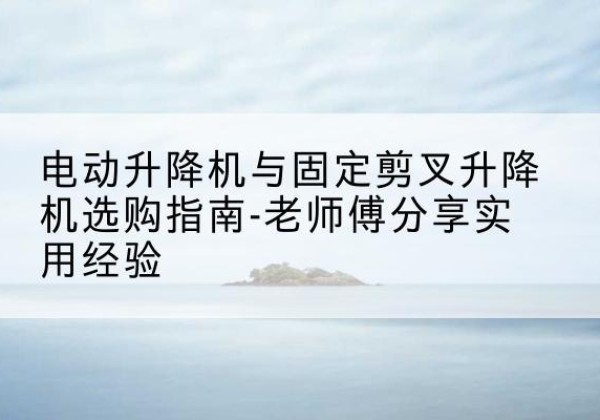 梁河电动升降机怎么选-电动升降机与固定剪叉升降机选购指南-老师傅分享实用经验