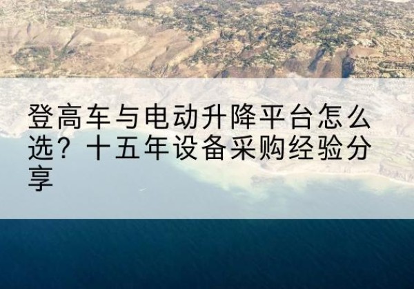 梁河登高车厂家厂家-登高车与电动升降平台怎么选？十五年设备采购经验分享