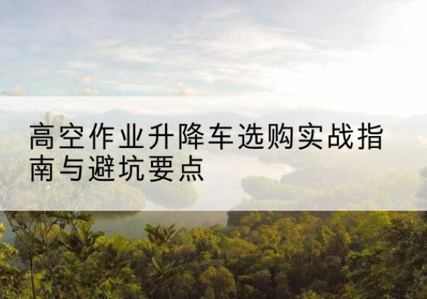 梁河升降车怎么选-高空作业升降车选购实战指南与避坑要点