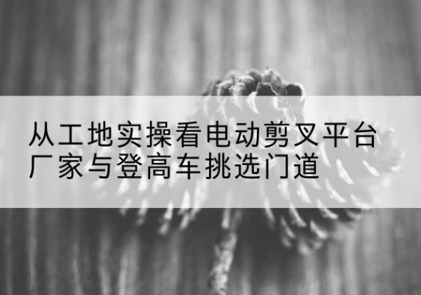 梁河电动剪叉升降平台厂家-从工地实操看电动剪叉平台厂家与登高车挑选门道