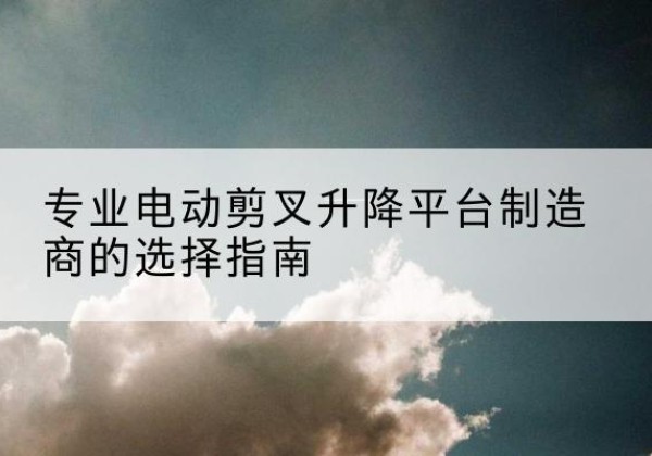 梁河电动剪叉升降平台厂家-专业电动剪叉升降平台制造商的选择指南