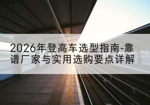 梁河登高车厂家推荐-2026年登高车选型指南-靠谱厂家与实用选购要点详解