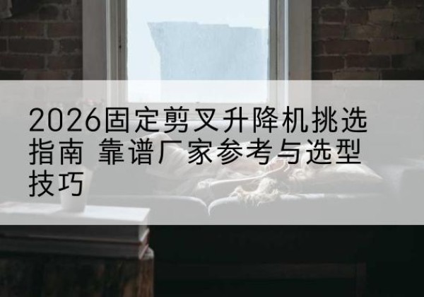 梁河固定剪叉升降机厂家推荐-2026固定剪叉升降机挑选指南 靠谱厂家参考与选型技巧